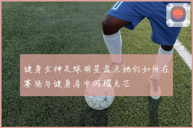 健身女神足球明星盘点她们如何在赛场与健身房中闪耀光芒