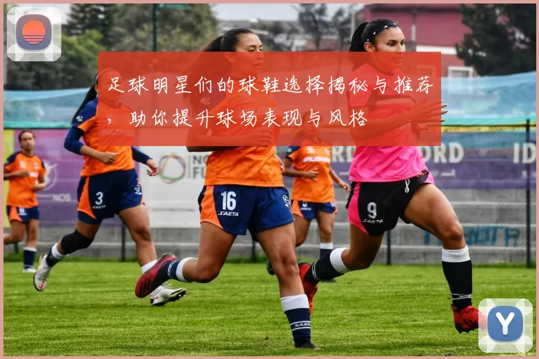足球明星们的球鞋选择揭秘与推荐，助你提升球场表现与风格