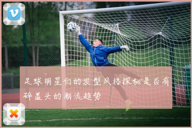 足球明星们的发型风格探秘是否有碎盖头的潮流趋势
