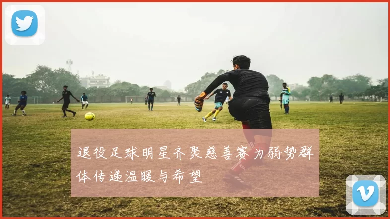 退役足球明星齐聚慈善赛为弱势群体传递温暖与希望