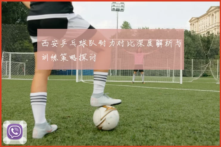 西安乒乓球队耐力对比深度解析与训练策略探讨