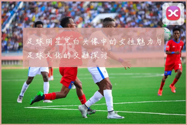 足球明星黑白头像中的女性魅力与足球文化的交融探讨