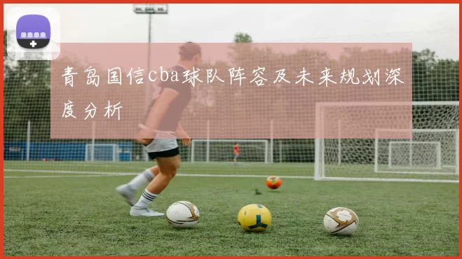 青岛国信cba球队阵容及未来规划深度分析