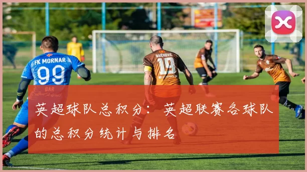 英超球队总积分：英超联赛各球队的总积分统计与排名
