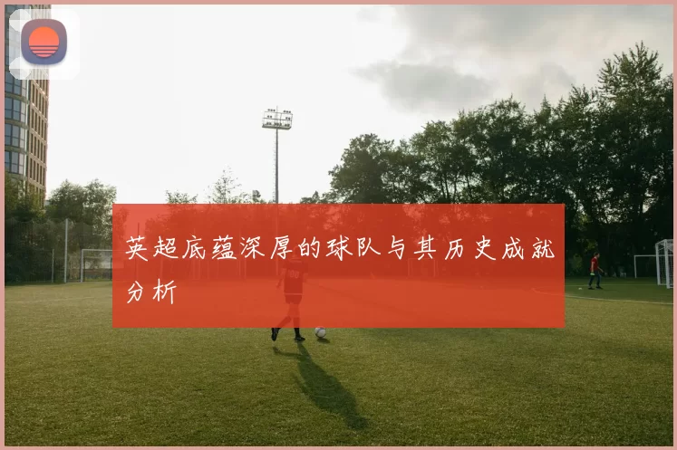 英超底蕴深厚的球队与其历史成就分析