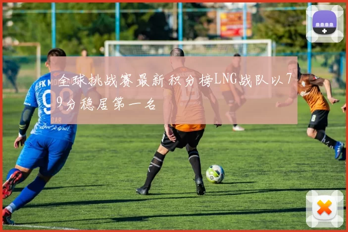 全球挑战赛最新积分榜LNG战队以79分稳居第一名