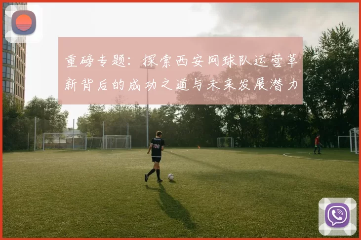 重磅专题：探索西安网球队运营革新背后的成功之道与未来发展潜力