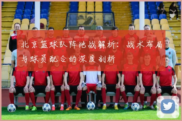 北京篮球队阵地战解析：战术布局与球员配合的深度剖析