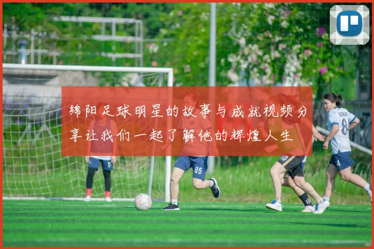 绵阳足球明星的故事与成就视频分享让我们一起了解他的辉煌人生