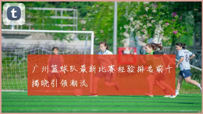 广州篮球队最新比赛经验排名前十揭晓引领潮流