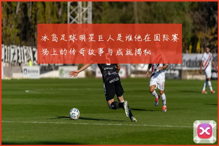 冰岛足球明星巨人是谁他在国际赛场上的传奇故事与成就揭秘