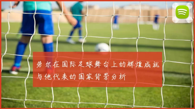 劳尔在国际足球舞台上的辉煌成就与他代表的国家背景分析