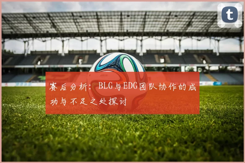 赛后分析：BLG与EDG团队协作的成功与不足之处探讨