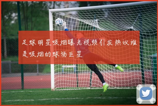 足球明星吸烟曝光视频引发热议谁是吸烟的球场巨星