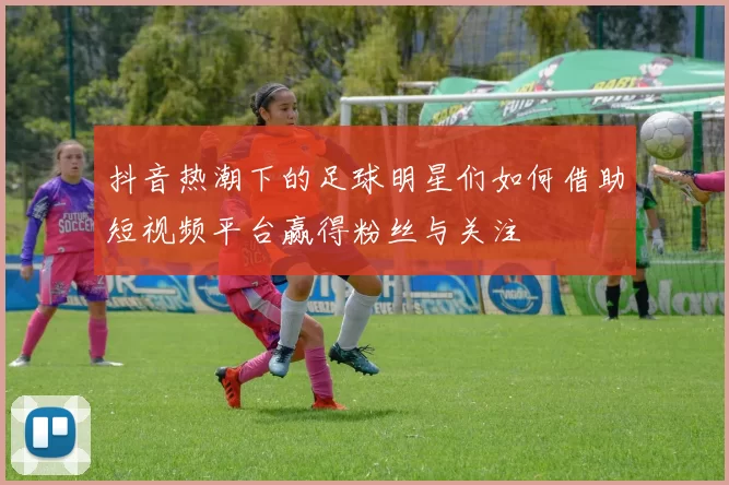 抖音热潮下的足球明星们如何借助短视频平台赢得粉丝与关注