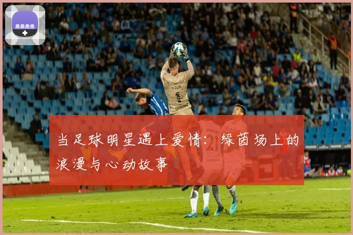 当足球明星遇上爱情：绿茵场上的浪漫与心动故事