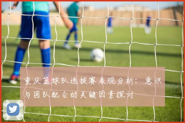 重庆篮球队选拔赛表现分析：意识与团队配合的关键因素探讨