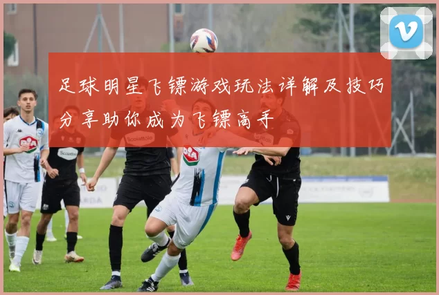 足球明星飞镖游戏玩法详解及技巧分享助你成为飞镖高手