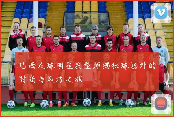 巴西足球明星发型师揭秘球场外的时尚与风格之旅