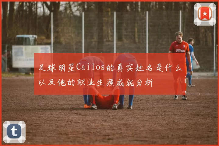 足球明星Cailos的真实姓名是什么以及他的职业生涯成就分析