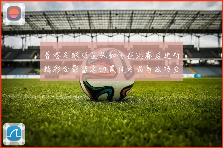 香港足球明星队如何在比赛后进行精彩合影留念的最佳方式与技巧分享