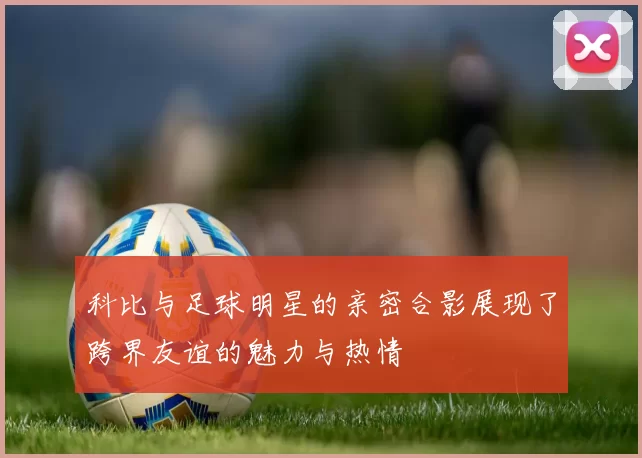 科比与足球明星的亲密合影展现了跨界友谊的魅力与热情