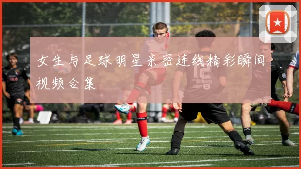 女生与足球明星亲密连线精彩瞬间视频合集