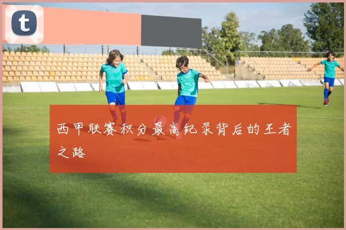 西甲联赛积分最高纪录背后的王者之路