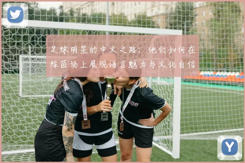 足球明星的中文之路：他们如何在绿茵场上展现语言魅力与文化自信