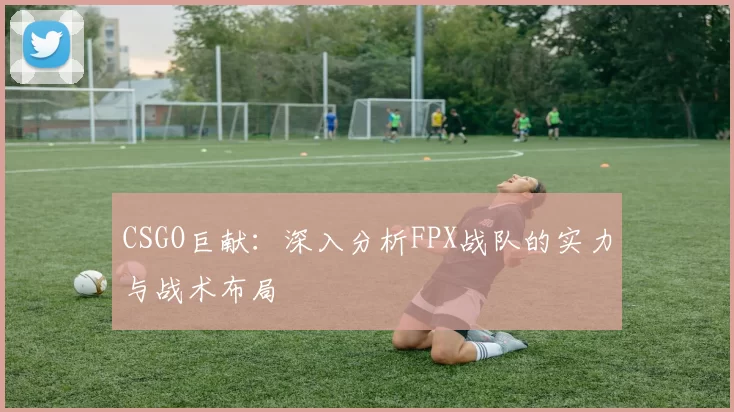 CSGO巨献：深入分析FPX战队的实力与战术布局