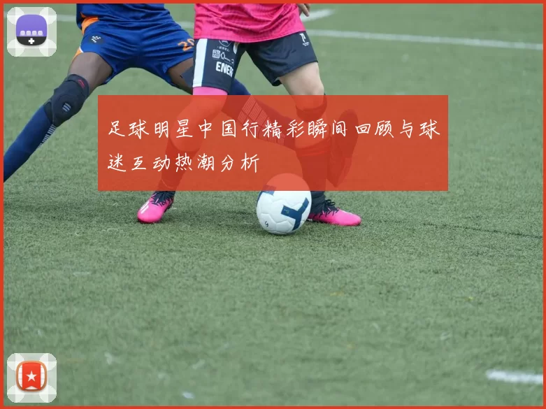 足球明星中国行精彩瞬间回顾与球迷互动热潮分析