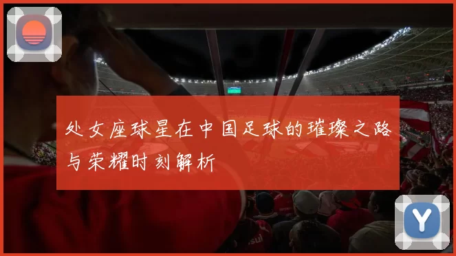 处女座球星在中国足球的璀璨之路与荣耀时刻解析