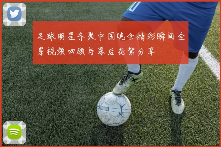 足球明星齐聚中国晚会精彩瞬间全景视频回顾与幕后花絮分享
