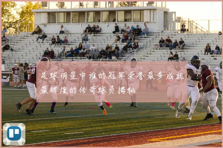 足球明星中谁的冠军荣誉最多成就最辉煌的传奇球员揭秘