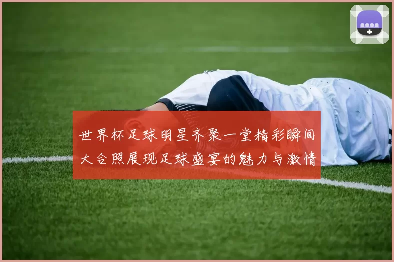 世界杯足球明星齐聚一堂精彩瞬间大合照展现足球盛宴的魅力与激情