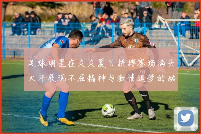 足球明星在炎炎夏日拼搏赛场满头大汗展现不屈精神与激情追梦的动人瞬间
