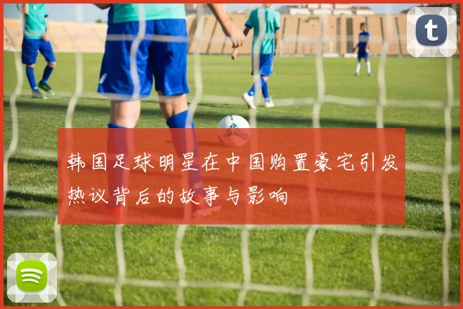 韩国足球明星在中国购置豪宅引发热议背后的故事与影响
