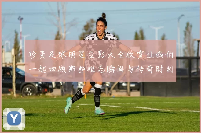 珍贵足球明星合影大全欣赏让我们一起回顾那些难忘瞬间与传奇时刻