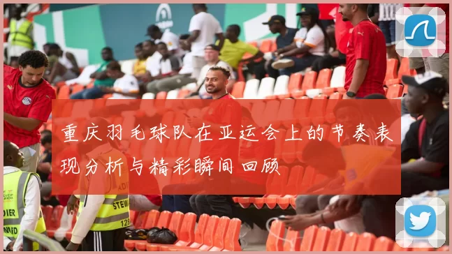 重庆羽毛球队在亚运会上的节奏表现分析与精彩瞬间回顾