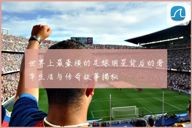 世界上最豪横的足球明星背后的奢华生活与传奇故事揭秘