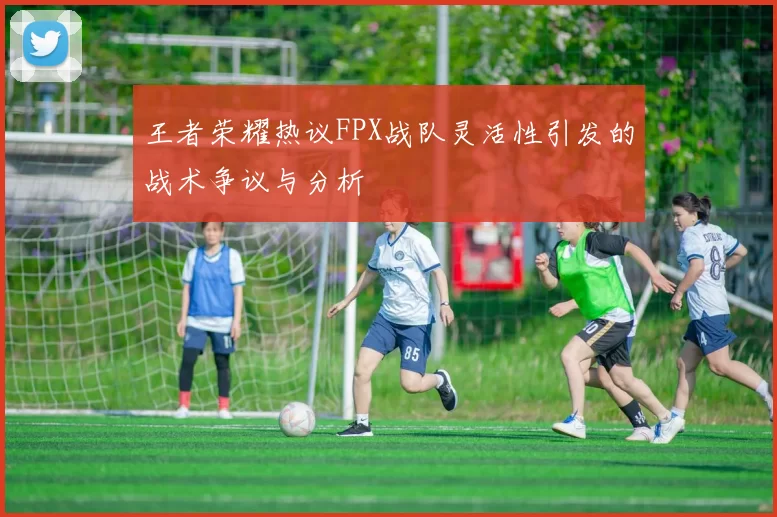 王者荣耀热议FPX战队灵活性引发的战术争议与分析