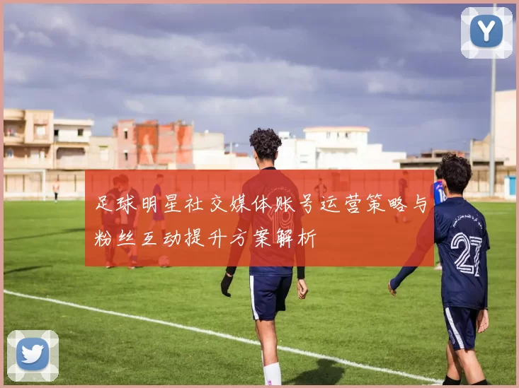 足球明星社交媒体账号运营策略与粉丝互动提升方案解析