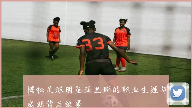 揭秘足球明星亚里斯的职业生涯与成就背后故事