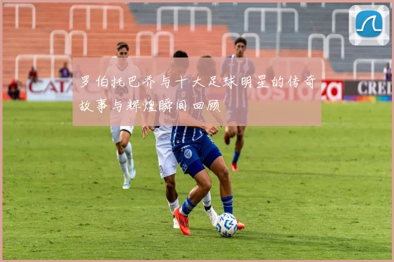 罗伯托巴乔与十大足球明星的传奇故事与辉煌瞬间回顾