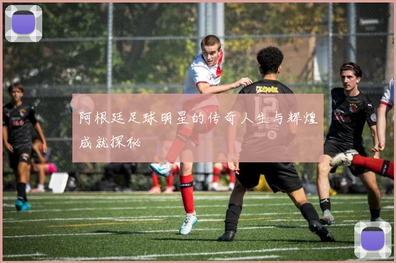 阿根廷足球明星的传奇人生与辉煌成就探秘