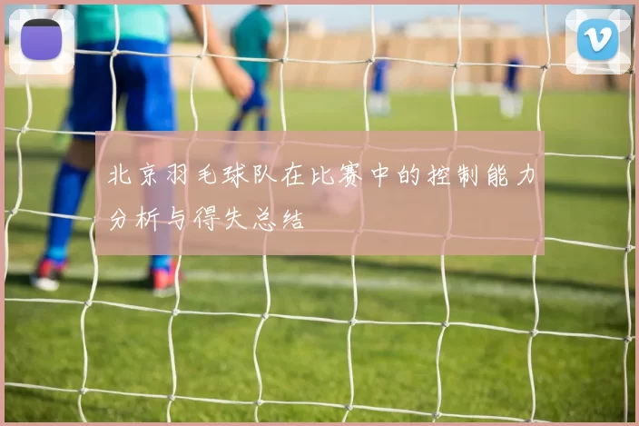 北京羽毛球队在比赛中的控制能力分析与得失总结