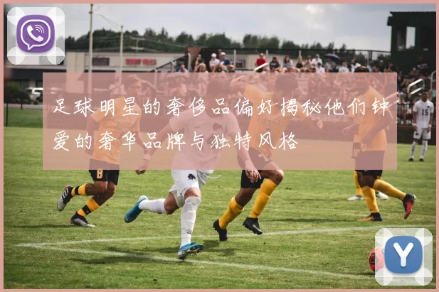 足球明星的奢侈品偏好揭秘他们钟爱的奢华品牌与独特风格