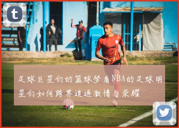 足球巨星们的篮球梦看NBA的足球明星们如何跨界追逐激情与荣耀