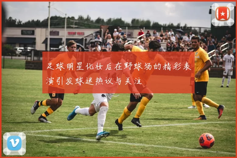 足球明星化妆后在野球场的精彩表演引发球迷热议与关注