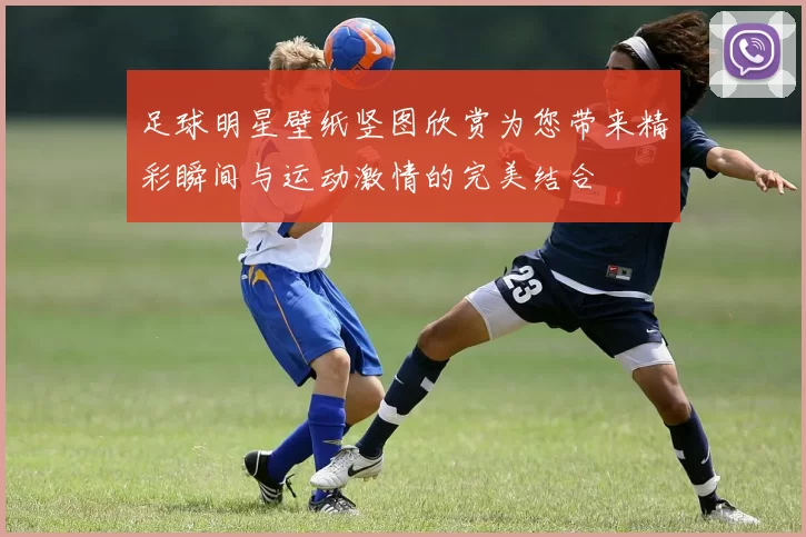 足球明星壁纸竖图欣赏为您带来精彩瞬间与运动激情的完美结合